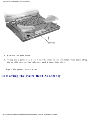 Page 112Removing and Replacing Parts : Dell Inspiron 8100 
 
6.  Remove the palm rests. 
7.  To replace a palm rest, insert it into the slots on the computer. Th\
en press along  the outside edges of the palm rest until it snaps into place. 
Repeat the process on each side.
Removing the Palm Rest Assembly 
file:///F|/Service%20Manuals/Dell/Inspiron/8100/remove.htm (39 of 56) \
[2/28/2004 7:37:23 AM] 