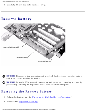 Page 115Removing and Replacing Parts : Dell Inspiron 8100 
10.  Carefully lift out the palm rest assembly. 
Reserve Battery
 
NOTICE: Disconnect the computer and attached devices from electrical outlets 
and remove any installed batteries. 
NOTICE: To avoid ESD, ground yourself by using a wrist grounding strap or by 
periodically touching an unpainted metal surface on the computer. 
Removing the Reserve Battery 
1.  Follow the instructions in Preparing to Work Inside the Computer. 
2.  Remove the 
keyboard...
