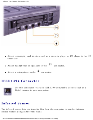 Page 14A Tour of Your Computer : Dell Inspiron 8100 
 
l     Attach record/playback devices such as a cassette player or CD player to\
 the  
connector. 
l     Attach headphones or speakers to the  connector. 
l     Attach a microphone to the  connector. 
IEEE 1394 Connector 
  Use this connector to attach IEEE 1394-compatible devices such as a 
digital camera to your computer.
Infrared Sensor 
The infrared sensor lets you transfer files from the computer to another\
 infrared 
device without using cable...