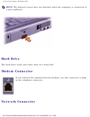 Page 15A Tour of Your Computer : Dell Inspiron 8100 
HINT: The infrared sensor does not function when the computer is connected to \
a port replicator. 
 
Hard Drive 
The hard drive reads and writes data on a hard disk.
Modem Connector 
 If you ordered the optional internal modem, use this connector to plug 
in the telephone connector.
Network Connector 
file:///F|/Service%20Manuals/Dell/Inspiron/8100/tour.htm (13 of 18) [2\
/28/2004 7:37:11 AM] 
