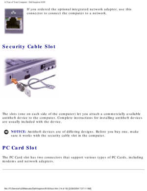 Page 16A Tour of Your Computer : Dell Inspiron 8100 
 If you ordered the optional integrated network adapter, use this 
connector to connect the computer to a network.
Security Cable Slot 
 
The slots (one on each side of the computer) let you attach a commerci\
ally available 
antitheft device to the computer. Complete instructions for installing a\
ntitheft devices 
are usually included with the device.
NOTICE: Antitheft devices are of differing designs. Before you buy one, make 
sure it works with the...