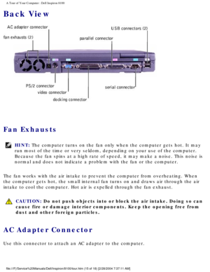 Page 17A Tour of Your Computer : Dell Inspiron 8100 
Back View
 
Fan Exhausts 
HINT: The computer turns on the fan only when the computer gets hot. It may 
run most of the time or very seldom, depending on your use of the comput\
er. 
Because the fan spins at a high rate of speed, it may make a noise. This\
 noise is 
normal and does not indicate a problem with the fan or the computer. 
The fan works with the air intake to prevent the computer from overheati\
ng. When 
the computer gets hot, the small internal...