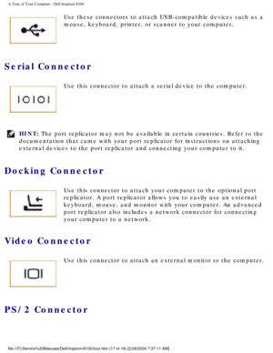 Page 19A Tour of Your Computer : Dell Inspiron 8100 
 Use these connectors to attach USB-compatible devices such as a 
mouse, keyboard, printer, or scanner to your computer.
Serial Connector 
 Use this connector to attach a serial device to the computer.
HINT: The port replicator may not be available in certain countries. Refer to \
the 
documentation that came with your port replicator for instructions on at\
taching 
external devices to the port replicator and connecting your computer to \
it. 
Docking...