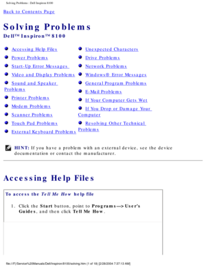 Page 26Solving Problems : Dell Inspiron 8100 
Back to Contents Page 
Solving Problems 
Dell™ Inspiron™ 8100 
  Accessing Help Files
  Power Problems
  Start-Up Error Messages 
  Video and Display Problems
  Sound and Speaker 
Problems
  Printer Problems
  Modem Problems
  Scanner Problems
  Touch Pad Problems
  External Keyboard Problems
  Unexpected Characters
  Drive Problems
  Network Problems
  Windows® Error Messages
  General Program Problems
  E-Mail Problems
  If Your Computer Gets Wet
  If You Drop or...