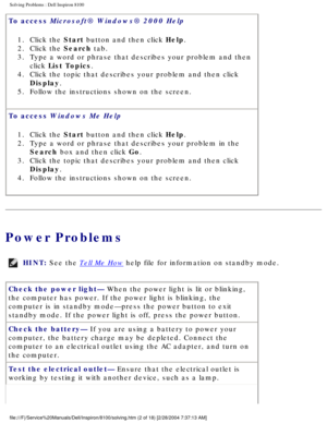 Page 27Solving Problems : Dell Inspiron 8100 
To access Microsoft® Windows® 2000 Help 1.  Click the Start button and then click Help. 
2.  Click the Search tab. 
3.  Type a word or phrase that describes your problem and then  click List Topics. 
4.  Click the topic that describes your problem and then click  Display. 
5.  Follow the instructions shown on the screen. 
To access Windows Me Help  1.  Click the Start button and then click Help. 
2.  Type a word or phrase that describes your problem in the  Search...