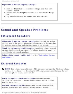 Page 30Solving Problems : Dell Inspiron 8100 
Adjust the Windows display settings— 1.  Click the Start button, point to Settings, and then click  Control Panel. 
2.  Double-click the Display icon and then click the Settings  tab. 
3.  Try different settings for Colors and Screen area. 
Sound and Speaker Problems
Integrated Speakers 
Adjust the Windows volume control— Double-click the yellow 
speaker icon in the lower-right corner of your screen. Be sure that 
the volume is turned up and that the sound is not...