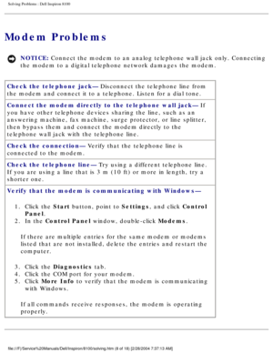 Page 33Solving Problems : Dell Inspiron 8100 
Modem Problems
NOTICE: Connect the modem to an analog telephone wall jack only. Connecting 
the modem to a digital telephone network damages the modem. 
Check the telephone jack— Disconnect the telephone line from 
the modem and connect it to a telephone. Listen for a dial tone.
Connect the modem directly to the telephone wall jack— If 
you have other telephone devices sharing the line, such as an 
answering machine, fax machine, surge protector, or line splitter,...