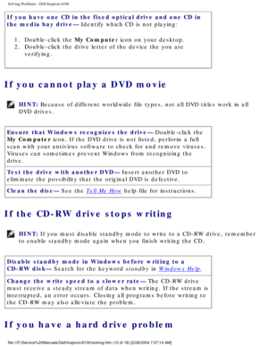 Page 37Solving Problems : Dell Inspiron 8100 
If you have one CD in the fixed optical drive and one CD in 
the media bay drive— Identify which CD is not playing: 1.  Double-click the My Computer icon on your desktop. 
2.  Double-click the drive letter of the device the you are  verifying. 
If you cannot play a DVD movie 
HINT: Because of different worldwide file types, not all DVD titles work in al\
l 
DVD drives. 
Ensure that Windows recognizes the drive— Double-click the 
My Computer icon. If the DVD drive is...