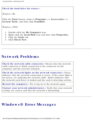 Page 38Solving Problems : Dell Inspiron 8100 
Check the hard drive for errors— 
Windows Me:
Click the Start button, point to Programs—> Accessories—> 
System Tools, and then click ScanDisk.
Windows 2000:1.  Double-click the My Computer icon. 
2.  Right-click the Local Disk icon and then click Properties. 
3.  Click the Tools tab. 
4.  Click Check Now. 
Network Problems
Check the network cable connector— Ensure that the network 
cable connector is firmly connected to the connector on the 
computer and the...