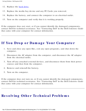 Page 42Solving Problems : Dell Inspiron 8100 
12.  Replace the hard drive. 
13.  Replace the media bay device and any PC Cards you removed. 
14.  Replace the battery, and connect the computer to an electrical outl\
et. 
15.  Turn on the computer and verify that it is working properly. 
If the computer does not start, or if you cannot identify the damaged co\
mponents, 
contact Dell for technical assistance. See Contacting Dell in the Dell\
 Solutions Guide 
that came with your computer for contact information....