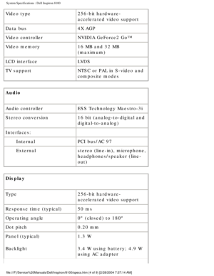 Page 47System Specifications : Dell Inspiron 8100 
Video type256-bit hardware-
accelerated video support
Data bus 4X AGP
Video controller NVIDIA GeForce2 Go™
Video memory 16 MB and 32 MB 
(maximum)
LCD interface LVDS
TV support NTSC or PAL in S-video and 
composite modes
Audio 
Audio controller ESS Technology Maestro-3i
Stereo conversion 16 bit (analog-to-digital and 
digital-to-analog)
Interfaces:  
Internal PCI bus/AC 97
External stereo (line-in), microphone, 
headphones/speaker (line-
out)
Display 
Type...