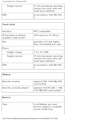 Page 49System Specifications : Dell Inspiron 8100 
Supply current25 mA (maximum operating 
current) for track stick and 
touch pad combined
ESD in accordance with IEC-801-
2
Track Stick 
Interface PS/2 compatible
X/Y position resolution 
(graphics table mode) 250 count/sec @ 100 gf
Size protrudes 0.5 mm higher 
than surrounding key caps
Power:  
Supply voltage 5 V ± 0.5 VDC
Supply current 25 mA (maximum operating 
current) for track stick and 
touch pad combined
ESD in accordance with IEC-801-
2
Modem 
Data/fax...