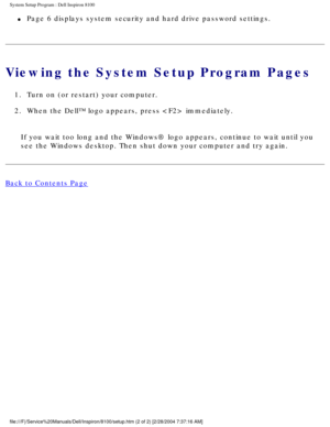 Page 63System Setup Program : Dell Inspiron 8100 
l     Page 6 displays system security and hard drive password settings. 
Viewing the System Setup Program Pages
1.  Turn on (or restart) your computer. 
2.  When the Dell™ logo appears, press  immediately. If you wait too long and the Windows® logo appears, continue to wait \
until you 
see the Windows desktop. Then shut down your computer and try again.
Back to Contents Page
 
 
 
file:///F|/Service%20Manuals/Dell/Inspiron/8100/setup.htm (2 of 2) [2/\
28/2004...