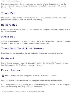 Page 8A Tour of Your Computer : Dell Inspiron 8100 
The track stick detects the pressure and movement of your finger for mov\
ing the 
cursor on the display and, along with the track stick buttons, provides \
full mouse 
functionality.
Touch Pad 
The touch pad detects the position of your finger over a touch-sensitive\
 area and 
provides the computer with full mouse functionality.
Battery Bay 
With a charged battery in this bay, you can use the computer without plu\
gging it in to 
an electrical outlet.
Media...