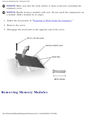 Page 84Removing and Replacing Parts : Dell Inspiron 8100 
NOTICE: Make sure that the work surface is clean to prevent scratching the 
computer cover. 
NOTICE: Handle memory modules with care. Do not touch the components on 
a module. Hold a module by its edges. 
1.  Follow the instructions in 
Preparing to Work Inside the Computer. 
2.  Remove the screw. 
3.  Disengage the metal tabs at the opposite end of the cover. 
 
Removing Memory Modules 
file:///F|/Service%20Manuals/Dell/Inspiron/8100/remove.htm (11 of...