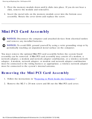 Page 86Removing and Replacing Parts : Dell Inspiron 8100 
3.  Pivot the memory module down until it clicks into place. If you do n\
ot hear a click, remove the module and reinstall it. 
4.  Insert the metal tabs on the memory module cover into the bottom cas\
e  assembly. Rotate the cover down and replace the screw. 
Mini PCI Card Assembly
NOTICE: Disconnect the computer and attached devices from electrical outlets 
and remove any installed batteries. 
NOTICE: To avoid ESD, ground yourself by using a wrist...
