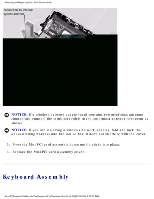 Page 89Removing and Replacing Parts : Dell Inspiron 8100 
 
NOTICE: If a wireless network adapter card contains two mini-coax antenna 
connectors, connect the mini-coax cable to the outermost antenna connect\
or as 
shown. 
NOTICE: If you are installing a wireless network adapter, fold and tuck the 
unused wiring harness into the slot so that it does not interfere with t\
he cover. 
3.  Pivot the Mini PCI card assembly down until it clicks into place. 
4.  Replace the Mini PCI card assembly cover. 
Keyboard...