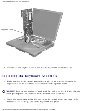 Page 92Removing and Replacing Parts : Dell Inspiron 8100 
 
7.  Disconnect the keyboard cable and lay the keyboard assembly aside. 
Replacing the Keyboard Assembly 
1.  While bracing the keyboard assembly upright on its left end, connect\
 the  keyboard cable to the interface connector on the system board. 
NOTICE: Position the keyboard/track stick flex cable so that it is not pinched 
when you replace the keyboard in the bottom case assembly. 
2.  Insert the metal tabs at the left end of the keyboard under the...