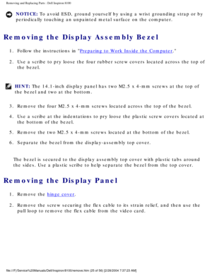 Page 98Removing and Replacing Parts : Dell Inspiron 8100 
NOTICE: To avoid ESD, ground yourself by using a wrist grounding strap or by 
periodically touching an unpainted metal surface on the computer. 
Removing the Display Assembly Bezel 
1.  Follow the instructions in Preparing to Work Inside the Computer. 
2.  Use a scribe to pry loose the four rubber screw covers located acros\
s the top of  the bezel. 
HINT: The 14.1-inch display panel has two M2.5 x 4-mm screws at the top of 
the bezel and two at the...