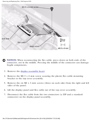 Page 99Removing and Replacing Parts : Dell Inspiron 8100 
 
NOTICE: When reconnecting the flex cable, press down on both ends of the 
connector, not in the middle. Pressing the middle of the connector can d\
amage 
fragile components. 
3.  Remove the 
display assembly bezel. 
4.  Remove the M2.5 x 4-mm screw securing the plastic flex-cable mountin\
g  bracket to the top cover assembly. 
5.  Remove the six M2 x 3-mm screws (three on each side) from the righ\
t and left  sides of the panel. 
6.  Lift the display...