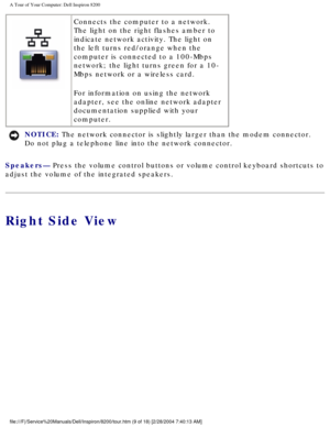 Page 11A Tour of Your Computer: Dell Inspiron 8200
 Connects the computer to a network. 
The light on the right flashes amber to 
indicate network activity. The light on 
the left turns red/orange when the 
computer is connected to a 100-Mbps 
network; the light turns green for a 10-
Mbps network or a wireless card.
For information on using the network 
adapter, see the online network adapter 
documentation supplied with your 
computer.
NOTICE: The network connector is slightly larger than the modem connector....