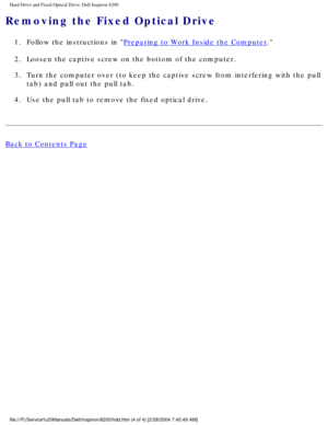 Page 109Hard Drive and Fixed Optical Drive: Dell Inspiron 8200
Removing the Fixed Optical Drive 
1.  Follow the instructions in Preparing to Work Inside the Computer. 
2.  Loosen the captive screw on the bottom of the computer. 
3.  Turn the computer over (to keep the captive screw from interfering with\
 the pull  tab) and pull out the pull tab. 
4.  Use the pull tab to remove the fixed optical drive. 
Back to Contents Page
 
 
 
file:///F|/Service%20Manuals/Dell/Inspiron/8200/hdd.htm (4 of 4) [2/28\
/2004...