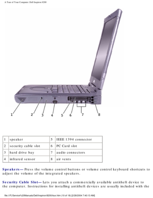 Page 12A Tour of Your Computer: Dell Inspiron 8200
 
1 speaker 5IEEE 1394 connector
2 security cable slot 6PC Card slot
3 hard drive bay 7audio connectors
4 infrared sensor 8air vents
Speakers— Press the volume control buttons or volume control keyboard shortcuts t\
o 
adjust the volume of the integrated speakers.
Security Cable Slot— Lets you attach a commercially available antitheft device to 
the computer. Instructions for installing antitheft devices are usually \
included with the...