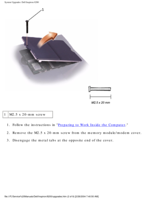 Page 111System Upgrades: Dell Inspiron 8200
 
1 M2.5 x 20-mm screw
1.  Follow the instructions in 
Preparing to Work Inside the Computer. 
2.  Remove the M2.5 x 20-mm screw from the memory module/modem cover. 
3.  Disengage the metal tabs at the opposite end of the cover. 
file:///F|/Service%20Manuals/Dell/Inspiron/8200/upgrades.htm (2 of 9) \
[2/28/2004 7:40:50 AM] 
