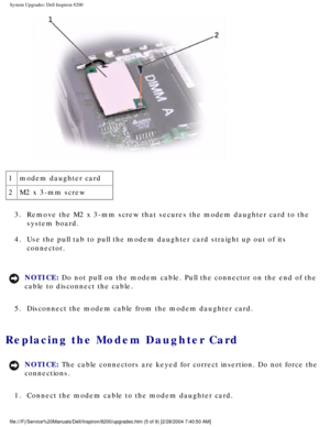 Page 114System Upgrades: Dell Inspiron 8200
 
1 modem daughter card
2 M2 x 3-mm screw
3.  Remove the M2 x 3-mm screw that secures the modem daughter card to the  system board. 
4.  Use the pull tab to pull the modem daughter card straight up out of its \
 connector. 
NOTICE: Do not pull on the modem cable. Pull the connector on the end of the 
cable to disconnect the cable. 
5.  Disconnect the modem cable from the modem daughter card. 
Replacing the Modem Daughter Card 
NOTICE: The cable connectors are keyed for...