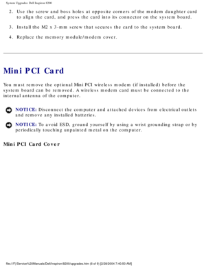 Page 115System Upgrades: Dell Inspiron 8200
2.  Use the screw and boss holes at opposite corners of the modem daughter c\
ard to align the card, and press the card into its connector on the system b\
oard. 
3.  Install the M2 x 3-mm screw that secures the card to the system board. 
4.  Replace the memory module/modem cover. 
Mini PCI Card
You must remove the optional Mini PCI wireless modem (if installed) be\
fore the 
system board can be removed. A wireless modem card must be connected to \
the 
internal...