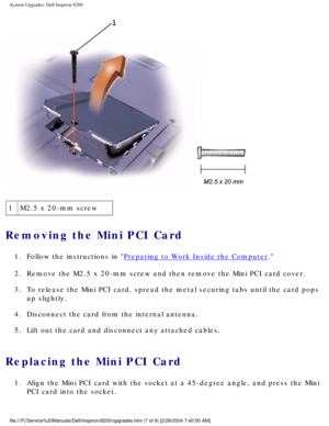 Page 116System Upgrades: Dell Inspiron 8200
 
1 M2.5 x 20-mm screw
Removing the Mini PCI Card 
1.  Follow the instructions in Preparing to Work Inside the Computer. 
2.  Remove the M2.5 x 20-mm screw and then remove the Mini PCI card cover. 
3.  To release the Mini PCI card, spread the metal securing tabs until the c\
ard pops  up slightly. 
4.  Disconnect the card from the internal antenna. 
5.  Lift out the card and disconnect any attached cables. 
Replacing the Mini PCI Card 
1.  Align the Mini PCI card with...