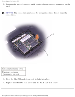 Page 117System Upgrades: Dell Inspiron 8200
2.  Connect the internal-antenna cable to the primary-antenna connector on t\
he card. 
NOTICE: The connectors are keyed for correct insertion; do not force the 
connections. 
 
1 internal-antenna cable
2 primary-antenna 
connector on card
3.  Pivot the Mini PCI card down until it clicks into place. 
4.  Replace the Mini PCI card cover and the M2.5 x 20-mm screw. 
file:///F|/Service%20Manuals/Dell/Inspiron/8200/upgrades.htm (8 of 9) \
[2/28/2004 7:40:50 AM] 