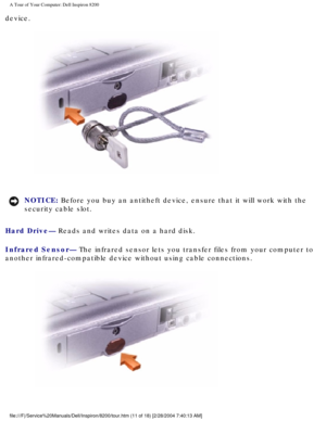 Page 13A Tour of Your Computer: Dell Inspiron 8200
device.
 
NOTICE: Before you buy an antitheft device, ensure that it will work with the 
security cable slot. 
Hard Drive— Reads and writes data on a hard disk.
Infrared Sensor— The infrared sensor lets you transfer files from your computer to 
another infrared-compatible device without using cable connections.
 
file:///F|/Service%20Manuals/Dell/Inspiron/8200/tour.htm (11 of 18) [2\
/28/2004 7:40:13 AM] 