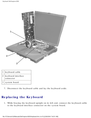 Page 122Keyboard: Dell Inspiron 8200
 
1 keyboard cable
2 keyboard interface 
connector
3 system board
7.  Disconnect the keyboard cable and lay the keyboard aside. 
Replacing the Keyboard 
1.  While bracing the keyboard upright on its left end, connect the keyboard\
 cable  to the keyboard interface connector on the system board. 
file:///F|/Service%20Manuals/Dell/Inspiron/8200/keyboard.htm (4 of 5) \
[2/28/2004 7:40:51 AM] 
