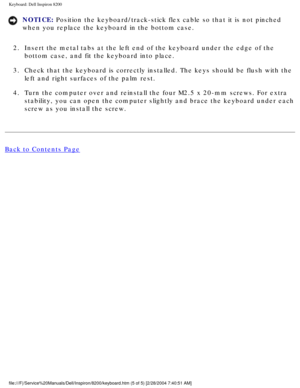 Page 123Keyboard: Dell Inspiron 8200
NOTICE: Position the keyboard/track-stick flex cable so that it is not pinched 
when you replace the keyboard in the bottom case. 
2.  Insert the metal tabs at the left end of the keyboard under the edge of \
the  bottom case, and fit the keyboard into place. 
3.  Check that the keyboard is correctly installed. The keys should be flush\
 with the  left and right surfaces of the palm rest. 
4.  Turn the computer over and reinstall the four M2.5 x 20-mm screws. For e\
xtra...