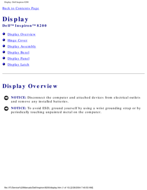Page 124Display: Dell Inspiron 8200
Back to Contents Page 
Display 
Dell™ Inspiron™ 8200
  Display Overview
  Hinge Cover
  Display Assembly
  Display Bezel
  Display Panel
  Display Latch
Display Overview
NOTICE: Disconnect the computer and attached devices from electrical outlets 
and remove any installed batteries. 
NOTICE: To avoid ESD, ground yourself by using a wrist grounding strap or by 
periodically touching unpainted metal on the computer. 
file:///F|/Service%20Manuals/Dell/Inspiron/8200/display.htm (1...