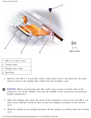 Page 128Display: Dell Inspiron 8200
 
1 M2.5 x 6-mm screw
2 strain relief
3 display flex cable
4 pull loop
2.  Remove the M2.5 x 6-mm flex-cable strain relief screw, and then use the \
pull  loop to remove the display flex cable from the graphics card. 
NOTICE: When reconnecting the flex cable, press down on both ends of the 
connector, not in the middle. Pressing the middle of the connector can d\
amage 
fragile components. 
3.  Open the display and, from the back of the computer, remove the two M2.5\
 x 6- mm...