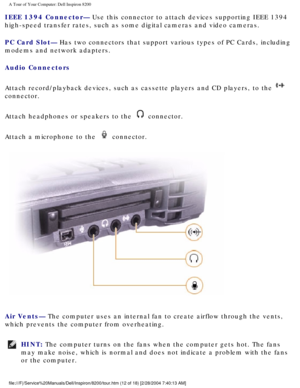 Page 14A Tour of Your Computer: Dell Inspiron 8200
IEEE 1394 Connector— Use this connector to attach devices supporting IEEE 1394 
high-speed transfer rates, such as some digital cameras and video camera\
s.
PC Card Slot— Has two connectors that support various types of PC Cards, including 
modems and network adapters.
Audio Connectors 
Attach record/playback devices, such as cassette players and CD players,\
 to the 
 
connector.
Attach headphones or speakers to the 
 connector.
Attach a microphone to the...