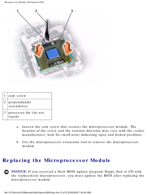 Page 136Microprocessor Module: Dell Inspiron 8200
 
1 cam screw
2 perpendicular 
screwdriver
3 processor die (do not 
touch)
a.  Loosen the cam screw that secures the microprocessor module. The location of the screw and the rotation direction may vary with the socke\
t 
manufacturer; look for small icons indicating open and locked positions.\
 
b.  Use the microprocessor extraction tool to remove the microprocessor  module. 
Replacing the Microprocessor Module 
NOTICE: If you received a flash BIOS update program...