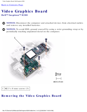 Page 139Video Graphics Board: Dell Inspiron 8200
Back to Contents Page 
Video Graphics Board 
Dell™ Inspiron™ 8200
NOTICE: Disconnect the computer and attached devices from electrical outlets 
and remove any installed batteries. 
NOTICE: To avoid ESD, ground yourself by using a wrist grounding strap or by 
periodically touching unpainted metal on the computer. 
 
1 M2.5 x 8-mm screws (3)
Removing the Video Graphics Board 
file:///F|/Service%20Manuals/Dell/Inspiron/8200/vidbd.htm (1 of 2) [2/\
28/2004 7:40:54 AM] 