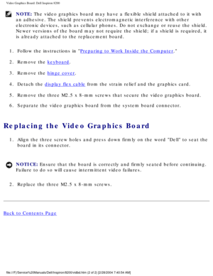 Page 140Video Graphics Board: Dell Inspiron 8200
NOTE: The video graphics board may have a flexible shield attached to it with \
an adhesive. The shield prevents electromagnetic interference with other\
 
electronic devices, such as cellular phones. Do not exchange or reuse th\
e shield. 
Newer versions of the board may not require the shield; if a shield is r\
equired, it 
is already attached to the replacement board. 
1.  Follow the instructions in 
Preparing to Work Inside the Computer. 
2.  Remove the...