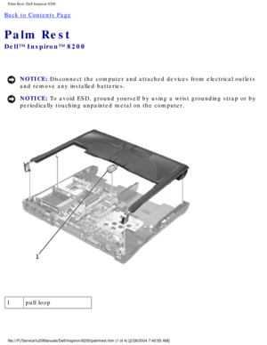 Page 141Palm Rest: Dell Inspiron 8200
Back to Contents Page 
Palm Rest 
Dell™ Inspiron™ 8200
NOTICE: Disconnect the computer and attached devices from electrical outlets 
and remove any installed batteries. 
NOTICE: To avoid ESD, ground yourself by using a wrist grounding strap or by 
periodically touching unpainted metal on the computer. 
 
1 pull loop
file:///F|/Service%20Manuals/Dell/Inspiron/8200/palmrest.htm (1 of 4) \
[2/28/2004 7:40:55 AM] 