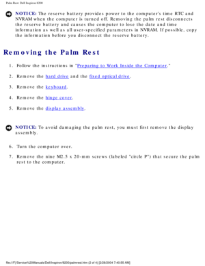 Page 142Palm Rest: Dell Inspiron 8200
NOTICE: The reserve battery provides power to the computers time RTC and 
NVRAM when the computer is turned off. Removing the palm rest disconnect\
s 
the reserve battery and causes the computer to lose the date and time 
information as well as all user-specified parameters in NVRAM. If possib\
le, copy 
the information before you disconnect the reserve battery. 
Removing the Palm Rest 
1.  Follow the instructions in Preparing to Work Inside the Computer. 
2.  Remove the...