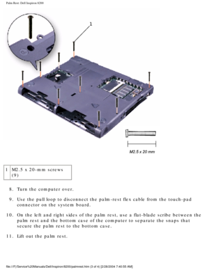 Page 143Palm Rest: Dell Inspiron 8200
 
1 M2.5 x 20-mm screws 
(9)
8.  Turn the computer over. 
9.  Use the pull loop to disconnect the palm-rest flex cable from the touch-\
pad  connector on the system board. 
10.  On the left and right sides of the palm rest, use a flat-blade scribe be\
tween the  palm rest and the bottom case of the computer to separate the snaps that\
 
secure the palm rest to the bottom case. 
11.  Lift out the palm rest. 
file:///F|/Service%20Manuals/Dell/Inspiron/8200/palmrest.htm (3 of...