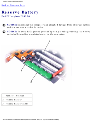 Page 145Reserve Battery: Dell Inspiron 8200
Back to Contents Page 
Reserve Battery 
Dell™ Inspiron™ 8200
NOTICE: Disconnect the computer and attached devices from electrical outlets 
and remove any installed batteries. 
NOTICE: To avoid ESD, ground yourself by using a wrist grounding strap or by 
periodically touching unpainted metal on the computer. 
 
1 palm rest bracket
2 reserve battery
3 reserve battery cable
file:///F|/Service%20Manuals/Dell/Inspiron/8200/resbatt.htm (1 of 3) [\
2/28/2004 7:40:56 AM] 
