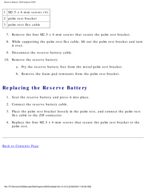 Page 147Reserve Battery: Dell Inspiron 8200
1M2.5 x 4-mm screws (4)
2 palm rest bracket
3 palm-rest flex cable
7.  Remove the four M2.5 x 4-mm screws that secure the palm rest bracket. 
8.  While supporting the palm-rest flex cable, lift out the palm rest bracke\
t and turn  it over. 
9.  Disconnect the reserve battery cable. 
10.  Remove the reserve battery:  a.  Pry the reserve battery free from the metal palm rest bracket. 
b.  Remove the foam-pad remnants from the palm rest bracket. 
Replacing the Reserve...