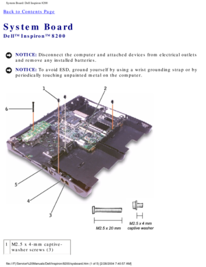 Page 148System Board: Dell Inspiron 8200
Back to Contents Page 
System Board 
Dell™ Inspiron™ 8200
NOTICE: Disconnect the computer and attached devices from electrical outlets 
and remove any installed batteries. 
NOTICE: To avoid ESD, ground yourself by using a wrist grounding strap or by 
periodically touching unpainted metal on the computer. 
 
1 M2.5 x 4-mm captive-
washer screws (3)
file:///F|/Service%20Manuals/Dell/Inspiron/8200/sysboard.htm (1 of 5) \
[2/28/2004 7:40:57 AM] 