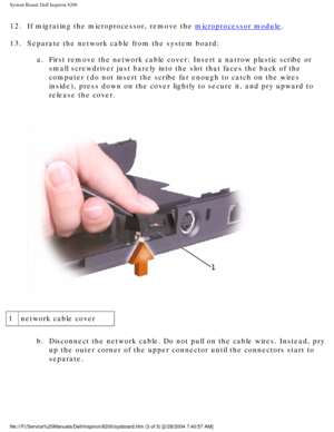 Page 150System Board: Dell Inspiron 8200
12.  If migrating the microprocessor, remove the microprocessor module. 
13.  Separate the network cable from the system board:  a.  First remove the network cable cover: Insert a narrow plastic scribe or \
small screwdriver just barely into the slot that faces the back of the 
computer (do not insert the scribe far enough to catch on the wires 
inside), press down on the cover lightly to secure it, and pry upward t\
o 
release the cover. 
 
1 network cable cover
b....