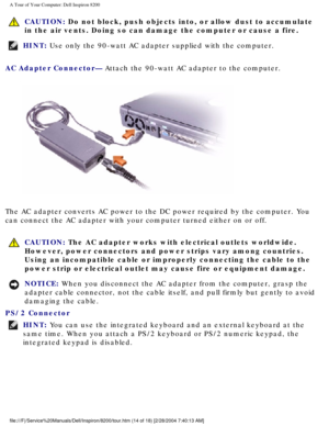 Page 16A Tour of Your Computer: Dell Inspiron 8200
 CAUTION: Do not block, push objects into, or allow dust to accumulate 
in the air vents. Doing so can damage the computer or cause a fire.
HINT: Use only the 90-watt AC adapter supplied with the computer. 
AC Adapter Connector— Attach the 90-watt AC adapter to the computer.
 
The AC adapter converts AC power to the DC power required by the compute\
r. You 
can connect the AC adapter with your computer turned either on or off.
  CAUTION: The AC adapter works...