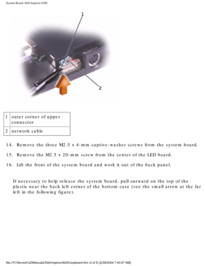 Page 151System Board: Dell Inspiron 8200
 
1 outer corner of upper 
connector
2 network cable
14.  Remove the three M2.5 x 4-mm captive-washer screws from the system board\
. 
15.  Remove the M2.5 x 20-mm screw from the center of the LED board. 
16.  Lift the front of the system board and work it out of the back panel. 
If necessary to help release the system board, pull outward on the top o\
f the 
plastic near the back left corner of the bottom case (see the small arr\
ow at the far 
left in the following...
